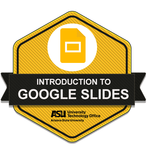 A badge with the title “Introduction to Google Slides.” The badge features a yellow and black hexagonal design with a Google Slides icon at the top. The text is displayed on a black ribbon across the center of the badge. Below the ribbon, the logo of Arizona State University’s University Technology Office is visible. The background of the image is transparent, showcasing the badge design clearly.